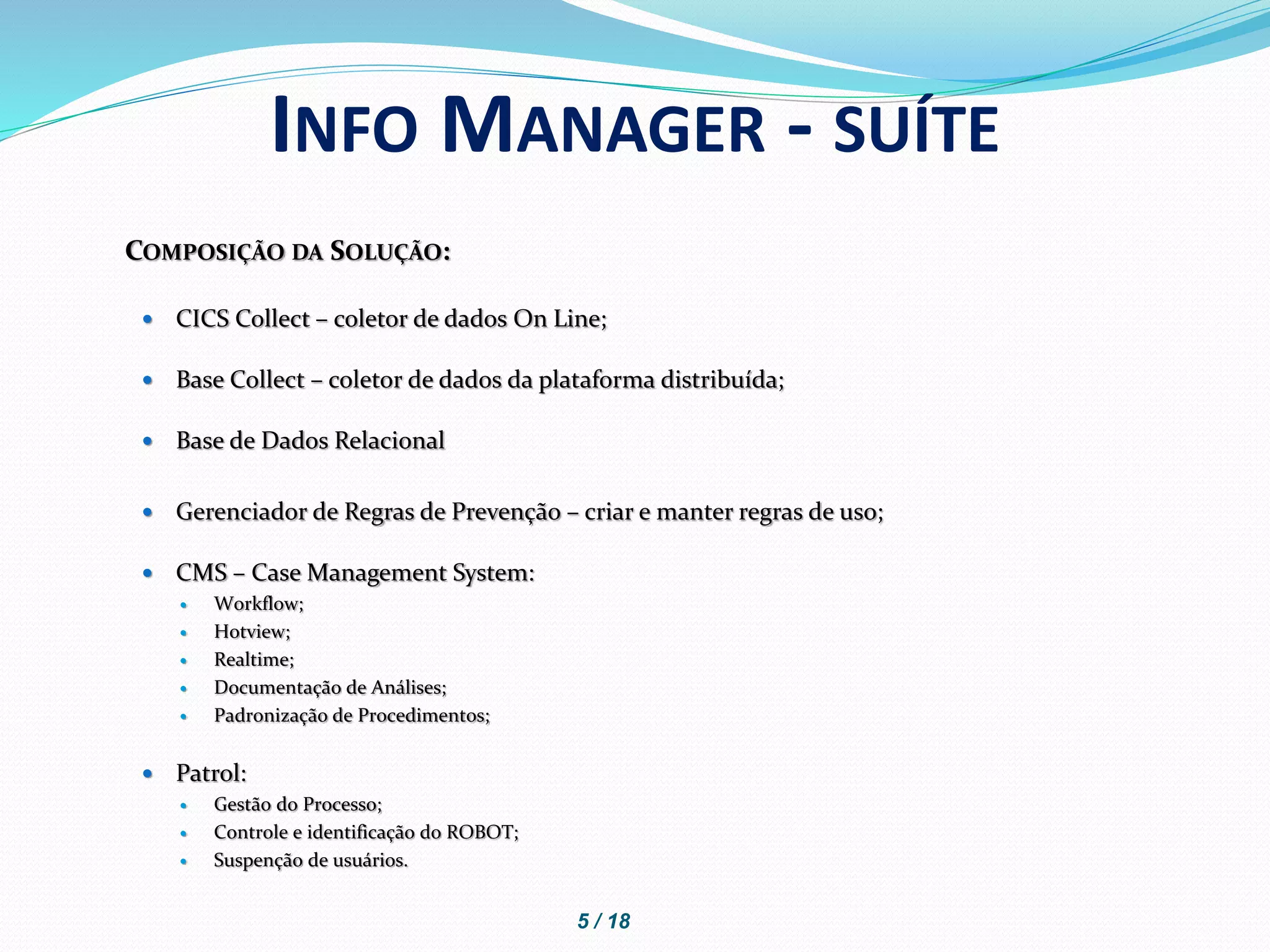 COMPOSIÇÃO DA SOLUÇÃO:
 CICS Collect – coletor de dados On Line;
 Base Collect – coletor de dados da plataforma distribuída;
 Base de Dados Relacional
 Gerenciador de Regras de Prevenção – criar e manter regras de uso;
 CMS – Case Management System:
 Workflow;
 Hotview;
 Realtime;
 Documentação de Análises;
 Padronização de Procedimentos;
 Patrol:
 Gestão do Processo;
 Controle e identificação do ROBOT;
 Suspenção de usuários.
INFO MANAGER - SUÍTE
5 / 18
 