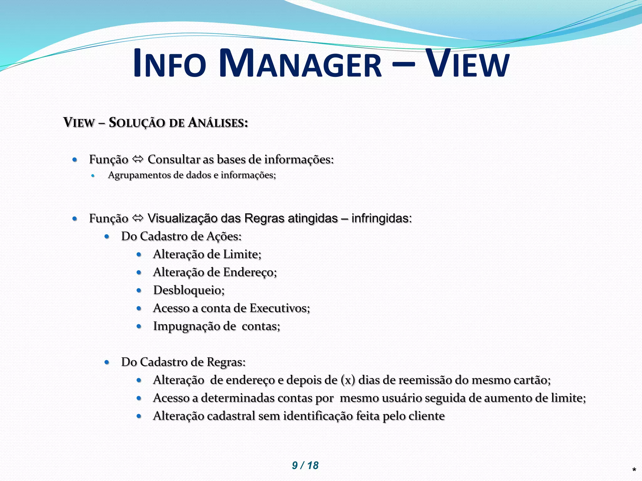 *
INFO MANAGER – VIEW
VIEW – SOLUÇÃO DE ANÁLISES:
 Função  Consultar as bases de informações:
 Agrupamentos de dados e informações;
 Função  Visualização das Regras atingidas – infringidas:
 Do Cadastro de Ações:
 Alteração de Limite;
 Alteração de Endereço;
 Desbloqueio;
 Acesso a conta de Executivos;
 Impugnação de contas;
 Do Cadastro de Regras:
 Alteração de endereço e depois de (x) dias de reemissão do mesmo cartão;
 Acesso a determinadas contas por mesmo usuário seguida de aumento de limite;
 Alteração cadastral sem identificação feita pelo cliente
9 / 18
 