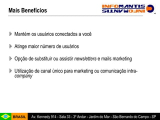 Mais Benefícios Mantém os usuários conectados a você Atinge maior número de usuários Opção de substituir ou assistir  newsletters  e mails marketing Utilização de canal único para marketing ou comunicação intra -company 