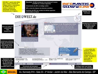 ... e as vendas dos produtos ofertados neste banner duplicaram em comparacao com as vendas  somente na home page do fabricante e revendedores. DIE WELT  queria mais efeito para a marca, aumento de tráfego online e crescimento de vendas online. Em 3 meses, o número de downloads aumentara facilmente para 5 digitos... Resultado: 25.000 instalacoes nos primeiros 6 meses,  e 50.000 nos 3 meses seguintes Crescimento de 25% no trafego online  90% a mais de cliques nos banners vendidos Aumento de 65% nas vendas de ofertas especiais promovidas no iSaver Ferramenta de buscapara  conteudos fornecidos pelo Die Welt Foto que pode ser  customizada Pelo Usuario final Relógio com  hora local Configure aqui suas fontes  de acordo com seu interesse Newsticker com novidades de mais  de  20 empresas globais de mídia. Usuario pode  escolher tema e canal Atualizacoes de noticias  do Die Welt, trazido  ao iSaver pelo RSS feeds Janela para adcionar Todas as ferramentas Web2.0 possíveis,  como blogs, forum,  video, games etc. 