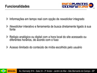 Informações em tempo real com opção de  newsticker  integrado Newsticker  interativo e ferramenta de busca diretamente ligado à sua fonte Relógio analógico ou digital com a hora local do site acessado ou diferentes horários, de acordo com o fuso Acesso ilimitado do conteúdo de mídia escolhido pelo usuário Funcionalidades 
