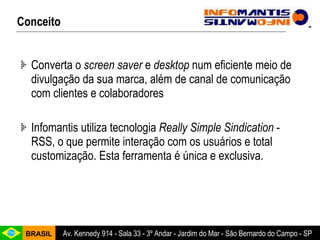 Converta o  screen saver  e  desktop  num eficiente meio de divulgação da sua marca, além de canal de comunicação com clientes e colaboradores Infomantis utiliza tecnologia  Really Simple Sindication  - RSS, o que permite interação com os usuários e total customização. Esta ferramenta é única e exclusiva. Conceito 