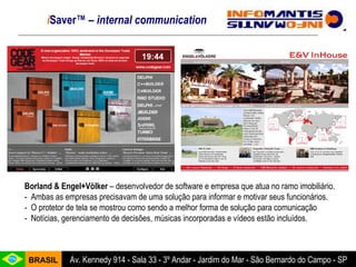 Borland & Engel+Völker  – desenvolvedor de software e empresa que atua no ramo imobiliário. -  Ambas as empresas precisavam de uma solução para informar e motivar seus funcionários. -  O protetor de tela se mostrou como sendo a melhor forma de solução para comunicação -  Notícias, gerenciamento de decisões, músicas incorporadas e vídeos estão incluídos.  i Saver™  – internal communication 