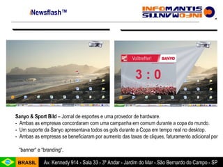 i Newsflash™ Sanyo & Sport Bild  – Jornal de esportes e uma provedor de hardware. -  Ambas as empresas concordaram com uma campanha em comum durante a copa do mundo. -  Um suporte da Sanyo apresentava todos os gols durante a Copa em tempo real no desktop. -  Ambas as empresas se beneficiaram por aumento das taxas de cliques, faturamento adicional por  “ banner“ e “branding“.  
