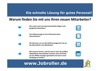 Die schnelle Lösung für gutes Personal!
Warum finden Sie mit uns Ihren neuen Mitarbeiter?
Wir suchen auch auf unkonventionellen Wegen nach
geeigneten Bewerbern!
Ihre Stellenanzeige ist eine Visitenkarte Ihres
Unternehmens!
Wir kümmern uns um das Stellenmanagement, Sie um
das Wesentliche, Ihre Mitarbeiter!
Mit unserem Partner, sind wir auch in einer der größten
Stellenbörsen Deutschlands vertreten. Dort sind mehr
als eine Million Anzeigen geschaltet und auch in einer
Handyapp erreichbar!
www.Jobroller.de
 