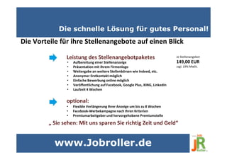 Die schnelle Lösung für gutes Personal!
Die Vorteile für ihre Stellenangebote auf einen Blick
• Aufbereitung einer Stellenanzeige
• Präsentation mit Ihrem Firmenlogo
• Weitergabe an weitere Stellenbörsen wie Indeed, etc.
• Anonymer Erstkontakt möglich
• Einfache Bewerbung online möglich
• Veröffentlichung auf Facebook, Google Plus, XING, LinkedIn
• Laufzeit 4 Wochen
Leistung des Stellenangebotpaketes
• Flexible Verlängerung Ihrer Anzeige um bis zu 8 Wochen
• Facebook-Werbekampagne nach Ihren Kriterien
• Premiumarbeitgeber und hervorgehobene Premiumstelle
optional:
„ Sie sehen: Mit uns sparen Sie richtig Zeit und Geld“
Je Stellenangebot
149,00 EUR
zzgl. 19% MwSt.
www.Jobroller.de
 