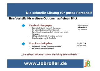 Die schnelle Lösung für gutes Personal!
Ihre Vorteile für weitere Optionen auf einen Blick
• Eigene individuelle Facebook-Kampagne:
• Sie wählen Zielgruppe, Alter, Wohnort,
Sprachkenntnisse, etc. und wir kümmern uns um die
Kampagne
• 10 Tage inkl. Statistik, Ihrem Logo und einer
Einzelkampagne nur für Ihre Stelle
Facebook-Kampagne
• Ihr Logo mit Link als "Premiumarbeitgeber"
• auf unserer Startseite (10 Tage)
Premiumarbeitgeber
„ Sie sehen: Mit uns sparen Sie richtig Zeit und Geld“
Je Stellenangebot
49,00 EUR
zzgl. 19% MwSt.
29,90 EUR
zzgl. 19% MwSt.
www.Jobroller.de
 