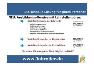 Die schnelle Lösung für gutes Personal!
NEU: Ausbildungsoffensive mit Lehrstellenbörse:
• Aufbereitung durch uns
• Einbindung Ihres Logos
• Link auf Ihre Homepage
• Laufzeit: bis zu 11 Monate
• Beste Werbung für Ihr Unternehmen
• Moderne aktive Bewerbung in sozialen Netzwerken
Veröffentlichung einer Lehrstelle
Veröffentlichung bis zu 3 Lehrstellen
Veröffentlichung bis zu 5 Lehrstellen
„ Sie sehen: Mit uns sparen Sie richtig Zeit und Geld“
Je Stellenangebot
149,00 EUR
zzgl. 19% MwSt.
189,00 EUR
zzgl. 19% MwSt.
249,00 EUR
zzgl. 19% MwSt.
www.Jobroller.de
 