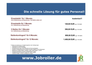 Die schnelle Lösung für gutes Personal!
www.Jobroller.de
Einzelstelle für 1 Monate:
Incl. Aufbereitung und Bewerbung
5 Stellen für 1 Monate:
Incl. Aufbereitung und Bewerbung
Stellenkontingent* für 6 Monate:
1.499,00 EUR zzgl. 19% MwSt.
149,00 EUR zzgl. 19% MwSt.
399,00 EUR zzgl. 19% MwSt.
Stellenkontingent* für 12 Monate:
899,00 EUR zzgl. 19% MwSt.
Einzelstelle* für 1 Monate:
ohne Aufbereitung und Bewerbung – Sie Stellen selber ein!
kostenlos!!!
* Fairflat mit monatlich bis zu 10 Stellenangeboten oder Verlängerungen
• Aufbereitung der Stellenanzeigen
• Präsentation mit Ihrem Firmenlogo
• Darstellung Ihres Logos auf der Startseite bei Premiumarbeitgeber
• Zusätzlich Veröffentlichung Ihrer Anzeige auf Indeed, Gigajob und der Arbeitsagetur
• Bewerbung in sozialen Netzen: Facebook, Twitter, XING, Google+, LinkedIn
• Anonymer Erstkontakt und einfach Onlinebewerbung möglich
• Veröffentlichung auf Facebook, Google Plus, XING, LinkedIn
• Laufzeit pro Stelle: 4 Wochen (Verlängerung möglich)
 