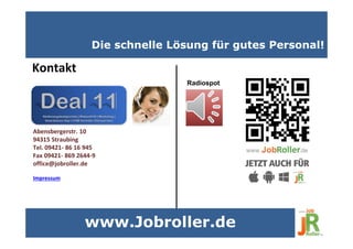 Die schnelle Lösung für gutes Personal!
Kontakt
Impressum
Abensbergerstr. 10
94315 Straubing
Tel. 09421- 86 16 945
Fax 09421- 869 2644-9
office@jobroller.de
www.Jobroller.de
Radiospot.
 