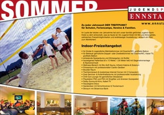 Zu jeder Jahreszeit DER TREFFPUNKT
für Schulen, Feriencamps, Vereine & Familien.

Im Laufe der letzten vier Jahrzehnte hat sich unser familiär geführtes Jugend-Sport-
Hotel zu dem entwickelt, was es heute ist: Ein Jugend-Hotel mit Stil und Atmosphäre,
zahlreichen Freizeitmöglichkeiten und erstklassiger Ausstattung – einfach ein Platz
zum Wohlfühlen!


Indoor-Freizeitangebot
•	 für Kinder & Jugendliche Mehrbettzimmer mit Dusche/WC, großteils Balkon
•	 	ür Betreuer gemütliche Doppel- oder Zweibettzimmer mit Dusche/WC, Kabel TV,
   f
   großteils Balkon
•	 	 inladende Speiseräume und Wintergarten mit Buffet
   e
•	 	 auseigenes Hallenbad (6 x 12 Meter; 1,35 Meter tief) mit Gegenstromanlage
   h
   & Nackenschwall
•	 	 ellness-Bereich mit Bio-Soft Sauna, Infrarot-Kabine & Solarium
   W
•	 	 itnessraum mit professionellen Cardio-Geräten
   F
•	 	 oulder Raum
   B
•	 	 ischtennisraum & kostenlose Internet Corner mit 2 Computern
   T
•	 	 wei Seminar- & Aufenthaltsräume mit professioneller Ausstattung
   Z
•	 	 hill-Out-Lounge mit gemütlichen Sitzsäcken
   C
•	 	 laystation PS2 und PS3 mit SingStar und diversen Quizspielen
   P
•	 	 olby-Surround-Kino, Kabel-TV
   D
•	 	 auseigene Disco
   H
•	 	 arderoben mit Schuhtrockner & Trockenraum
   G
•	 	 kiraum mit Skiservice-Bank
   S
 