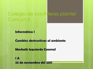 Colegio de bachilleres plantel
Cancún II

   Informática I

   Cambios destructivos al ambiente

   Marbeth Izquierdo Caamal

   1A
   25 de noviembre del 2011
 