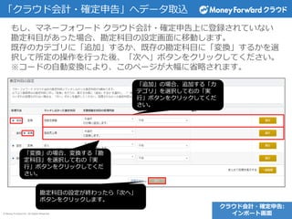 © Money Forward Inc. All Rights Reserved
「クラウド会計・確定申告」へデータ取込
もし、マネーフォワード クラウド会計・確定申告上に登録されていない
勘定科目があった場合、勘定科目の設定画面に移動します。
既存のカテゴリに「追加」するか、既存の勘定科目に「変換」するかを選
択して所定の操作を行った後、「次へ」ボタンをクリックしてください。
※コードの自動変換により、このページが大幅に省略されます。
クラウド会計・確定申告:
インポート画面
「追加」の場合、追加する「カ
テゴリ」を選択して右の「実
行」ボタンをクリックしてくだ
さい。
「変換」の場合、変換する「勘
定科目」を選択して右の「実
行」ボタンをクリックしてくだ
さい。
勘定科目の設定が終わったら「次へ」
ボタンをクリックします。
 
