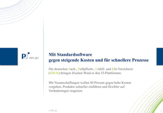 Mit Standardsoftware 
gegen steigende Kosten und für schnellere Prozesse 
Die deutschen Sach-, Haftpflicht-, Unfall- und Kfz-Versicherer 
(SHUK) bringen frischen Wind in ihre IT-Plattformen. 
Mit Neuanschaffungen wollen 80 Prozent gegen hohe Kosten 
vorgehen, Produkte schneller einführen und flexibler auf 
Veränderungen reagieren. 
© PPI AG 2 
 