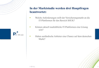 In der Marktstudie werden drei Hauptfragen 
beantwortet: 
 Welche Anforderungen stellt der Versicherungsmarkt an die 
IT-Plattformen für den Bereich SHUK? 
 Können aktuell marktübliche IT-Plattformen eine Lösung 
sein? 
 Haben ausländische Anbieter eine Chance auf dem deutschen 
Markt? 
© PPI AG 9 
 