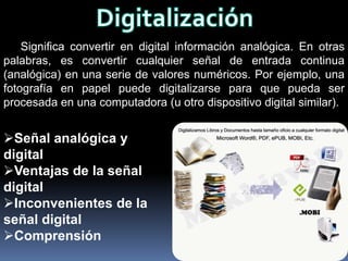 Significa convertir en digital información analógica. En otras
palabras, es convertir cualquier señal de entrada continua
(analógica) en una serie de valores numéricos. Por ejemplo, una
fotografía en papel puede digitalizarse para que pueda ser
procesada en una computadora (u otro dispositivo digital similar).


Señal analógica y
digital
Ventajas de la señal
digital
Inconvenientes de la
señal digital
Comprensión
 