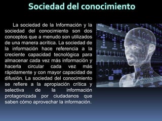 La sociedad de la Información y la
sociedad del conocimiento son dos
conceptos que a menudo son utilizados
de una manera acrítica. La sociedad de
la información hace referencia a la
creciente capacidad tecnológica para
almacenar cada vez más información y
hacerla circular cada vez más
rápidamente y con mayor capacidad de
difusión. La sociedad del conocimiento
se refiere a la apropiación crítica y
selectiva     de     la    información
protagonizada por ciudadanos que
saben cómo aprovechar la información.
 