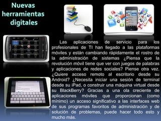 Las aplicaciones de servicio para los
profesionales de TI han llegado a las plataformas
móviles y están cambiando rápidamente el rostro de
la administración de sistemas ¿Piensa que la
revolución móvil tiene que ver con juegos de palabras
y aplicaciones de redes sociales? Piense otra vez.
¿Quiere acceso remoto al escritorio desde su
Android? ¿Necesita iniciar una sesión de terminal
desde su iPad, o construir una máquina virtual desde
su BlackBerry? Gracias a una ola creciente de
aplicaciones móviles que proporcionan (como
mínimo) un acceso significativo a las interfaces web
de sus programas favoritos de administración y de
solución de problemas, puede hacer todo esto y
mucho más.
 