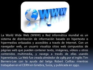 La World Wide Web (WWW) o Red informática mundial es un
sistema de distribución de información basado en hipertexto o
hipermedios enlazados y accesibles a través de Internet. Con un
navegador web, un usuario visualiza sitios web compuestos de
páginas web que pueden contener texto, imágenes, vídeos u otros
contenidos multimedia, y navega a través de ellas usando
hiperenlaces. La Web fue creada alrededor de 1989 por el inglés Tim
Berners-Lee con la ayuda del belga Robert Cailliau mientras
trabajaban en el CERN en Ginebra, Suiza, y publicada en 1992.
 