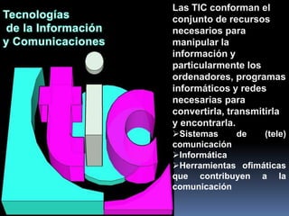 Las TIC conforman el
conjunto de recursos
necesarios para
manipular la
información y
particularmente los
ordenadores, programas
informáticos y redes
necesarias para
convertirla, transmitirla
y encontrarla.
Sistemas    de    (tele)
comunicación
Informática
Herramientas ofimáticas
que contribuyen a la
comunicación
 