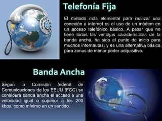 El método más elemental para realizar una
                            conexión a internet es el uso de un módem en
                            un acceso telefónico básico. A pesar que no
                            tiene todas las ventajas características de la
                            banda ancha, ha sido el punto de inicio para
                            muchos internautas, y es una alternativa básica
                            para zonas de menor poder adquisitivo.




Según    la   Comisión    federal  de
Comunicaciones de los EEUU (FCC) se
considera banda ancha el acceso a una
velocidad igual o superior a los 200
kbps, como mínimo en un sentido.
 