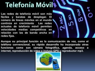 Las redes de telefonía móvil son más
fáciles y baratas de desplegar. El
número de líneas móviles en el mundo
continúa en crecimiento    Las redes
actuales de telefonía móvil permiten
velocidades medias competitivas en
relación con las de banda ancha en
redes fijas.

Aunque su principal función es la comunicación de voz, como el
teléfono convencional, su rápido desarrollo ha incorporado otras
funciones como son cámara fotográfica, agenda, acceso a
internet, reproducción de vídeo e incluso GPS y reproductor mp3.
 