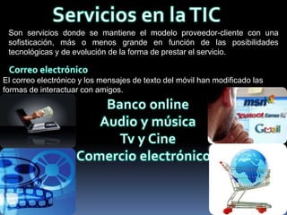 Son servicios donde se mantiene el modelo proveedor-cliente con una
 sofisticación, más o menos grande en función de las posibilidades
 tecnológicas y de evolución de la forma de prestar el servicio.


El correo electrónico y los mensajes de texto del móvil han modificado las
formas de interactuar con amigos.
 