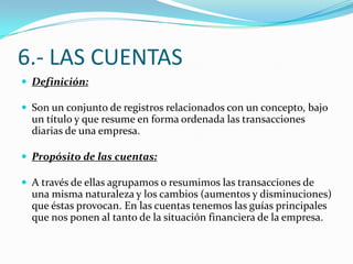 6.- LAS CUENTAS
 Definición:
 Son un conjunto de registros relacionados con un concepto, bajo
un título y que resume en forma ordenada las transacciones
diarias de una empresa.
 Propósito de las cuentas:
 A través de ellas agrupamos o resumimos las transacciones de
una misma naturaleza y los cambios (aumentos y disminuciones)
que éstas provocan. En las cuentas tenemos las guías principales
que nos ponen al tanto de la situación financiera de la empresa.
 