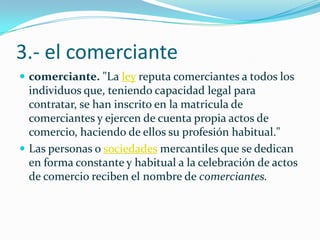 3.- el comerciante
 comerciante. "La ley reputa comerciantes a todos los
individuos que, teniendo capacidad legal para
contratar, se han inscrito en la matricula de
comerciantes y ejercen de cuenta propia actos de
comercio, haciendo de ellos su profesión habitual."
 Las personas o sociedades mercantiles que se dedican
en forma constante y habitual a la celebración de actos
de comercio reciben el nombre de comerciantes.
 