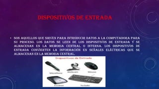 DISPOSITIVOS DE ENTRADA
• Son aquellos que sirven para introducir datos a la computadora para
su proceso. Los datos se leen de los dispositivos de entrada y se
almacenan en la memoria central o interna. Los dispositivos de
entrada convierten la información en señales eléctricas que se
almacenan en la memoria central.
 