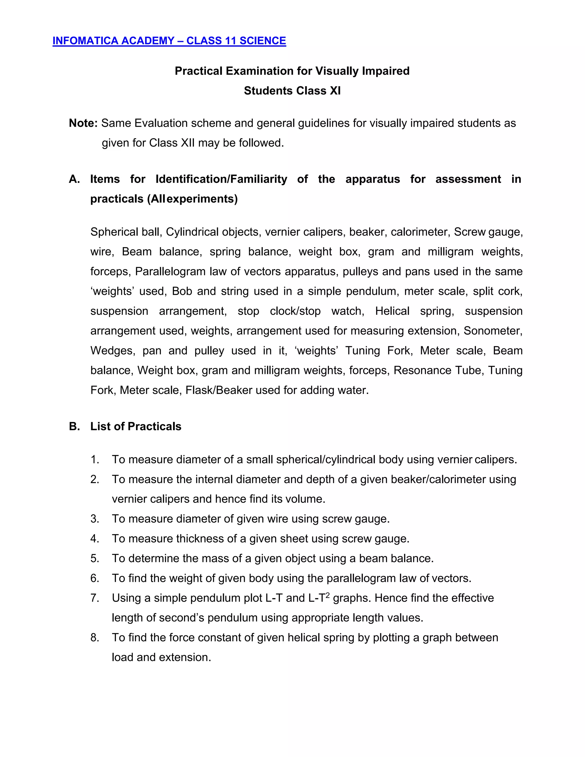 INFOMATICA ACADEMY – CLASS 11 SCIENCE
10
Practical Examination for Visually Impaired
Students Class XI
Note: Same Evaluation scheme and general guidelines for visually impaired students as
given for Class XII may be followed.
A. Items for Identification/Familiarity of the apparatus for assessment in
practicals (Allexperiments)
Spherical ball, Cylindrical objects, vernier calipers, beaker, calorimeter, Screw gauge,
wire, Beam balance, spring balance, weight box, gram and milligram weights,
forceps, Parallelogram law of vectors apparatus, pulleys and pans used in the same
‘weights’ used, Bob and string used in a simple pendulum, meter scale, split cork,
suspension arrangement, stop clock/stop watch, Helical spring, suspension
arrangement used, weights, arrangement used for measuring extension, Sonometer,
Wedges, pan and pulley used in it, ‘weights’ Tuning Fork, Meter scale, Beam
balance, Weight box, gram and milligram weights, forceps, Resonance Tube, Tuning
Fork, Meter scale, Flask/Beaker used for adding water.
B. List of Practicals
1. To measure diameter of a small spherical/cylindrical body using vernier calipers.
2. To measure the internal diameter and depth of a given beaker/calorimeter using
vernier calipers and hence find its volume.
3. To measure diameter of given wire using screw gauge.
4. To measure thickness of a given sheet using screw gauge.
5. To determine the mass of a given object using a beam balance.
6. To find the weight of given body using the parallelogram law of vectors.
7. Using a simple pendulum plot L-T and L-T2 graphs. Hence find the effective
length of second’s pendulum using appropriate length values.
8. To find the force constant of given helical spring by plotting a graph between
load and extension.
 
