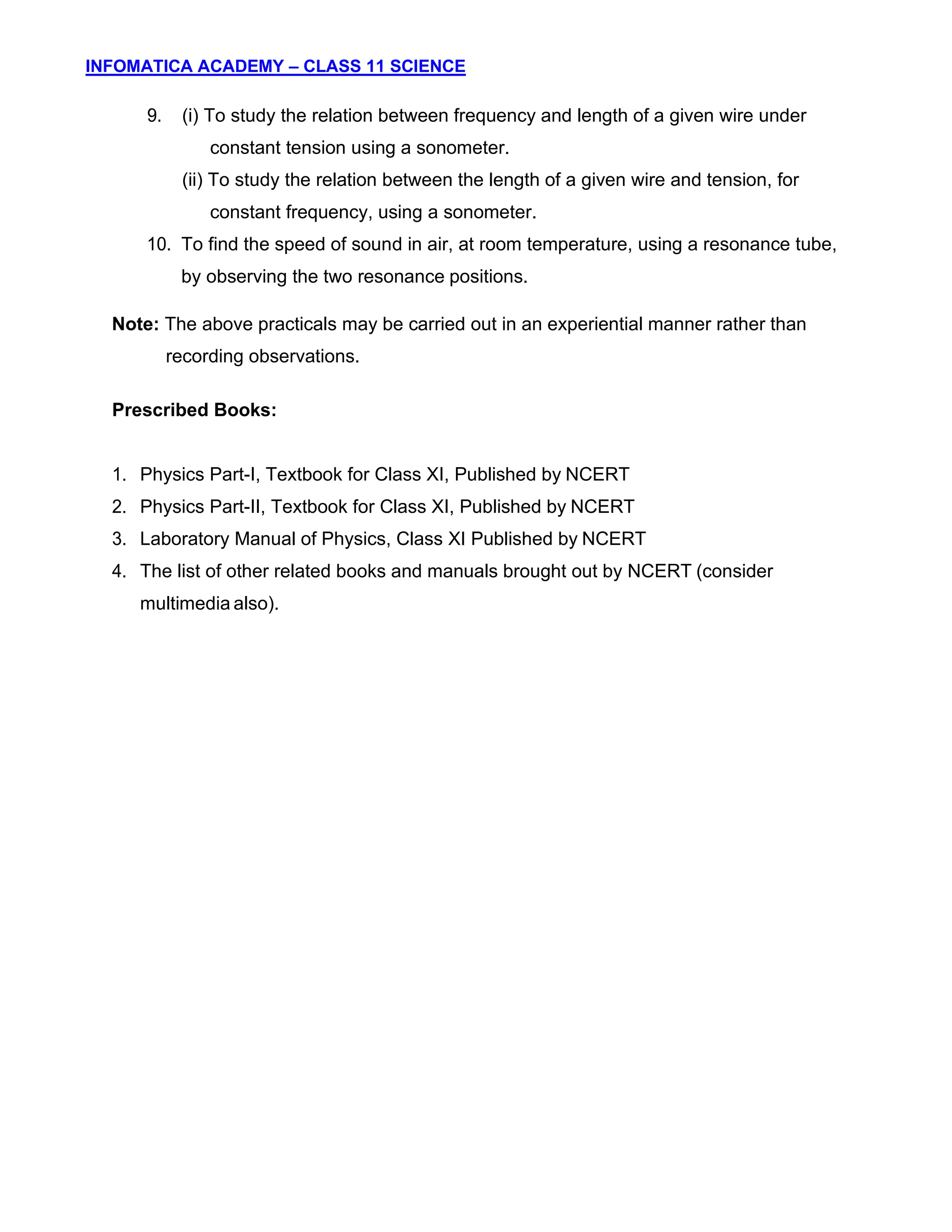 INFOMATICA ACADEMY – CLASS 11 SCIENCE
11
9. (i) To study the relation between frequency and length of a given wire under
constant tension using a sonometer.
(ii) To study the relation between the length of a given wire and tension, for
constant frequency, using a sonometer.
10. To find the speed of sound in air, at room temperature, using a resonance tube,
by observing the two resonance positions.
Note: The above practicals may be carried out in an experiential manner rather than
recording observations.
Prescribed Books:
1. Physics Part-I, Textbook for Class XI, Published by NCERT
2. Physics Part-II, Textbook for Class XI, Published by NCERT
3. Laboratory Manual of Physics, Class XI Published by NCERT
4. The list of other related books and manuals brought out by NCERT (consider
multimedia also).
 