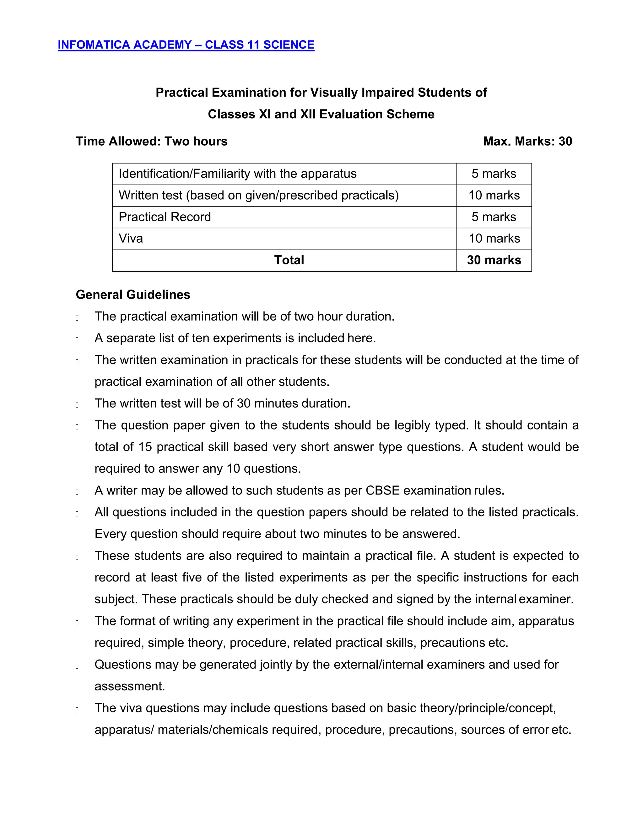 INFOMATICA ACADEMY – CLASS 11 SCIENCE
10
Practical Examination for Visually Impaired Students of
Classes XI and XII Evaluation Scheme
Time Allowed: Two hours Max. Marks: 30
Identification/Familiarity with the apparatus 5 marks
Written test (based on given/prescribed practicals) 10 marks
Practical Record 5 marks
Viva 10 marks
Total 30 marks
General Guidelines
The practical examination will be of two hour duration.
A separate list of ten experiments is included here.
The written examination in practicals for these students will be conducted at the time of
practical examination of all other students.
The written test will be of 30 minutes duration.
The question paper given to the students should be legibly typed. It should contain a
total of 15 practical skill based very short answer type questions. A student would be
required to answer any 10 questions.
A writer may be allowed to such students as per CBSE examination rules.
All questions included in the question papers should be related to the listed practicals.
Every question should require about two minutes to be answered.
These students are also required to maintain a practical file. A student is expected to
record at least five of the listed experiments as per the specific instructions for each
subject. These practicals should be duly checked and signed by the internal examiner.
The format of writing any experiment in the practical file should include aim, apparatus
required, simple theory, procedure, related practical skills, precautions etc.
Questions may be generated jointly by the external/internal examiners and used for
assessment.
The viva questions may include questions based on basic theory/principle/concept,
apparatus/ materials/chemicals required, procedure, precautions, sources of error etc.
 
