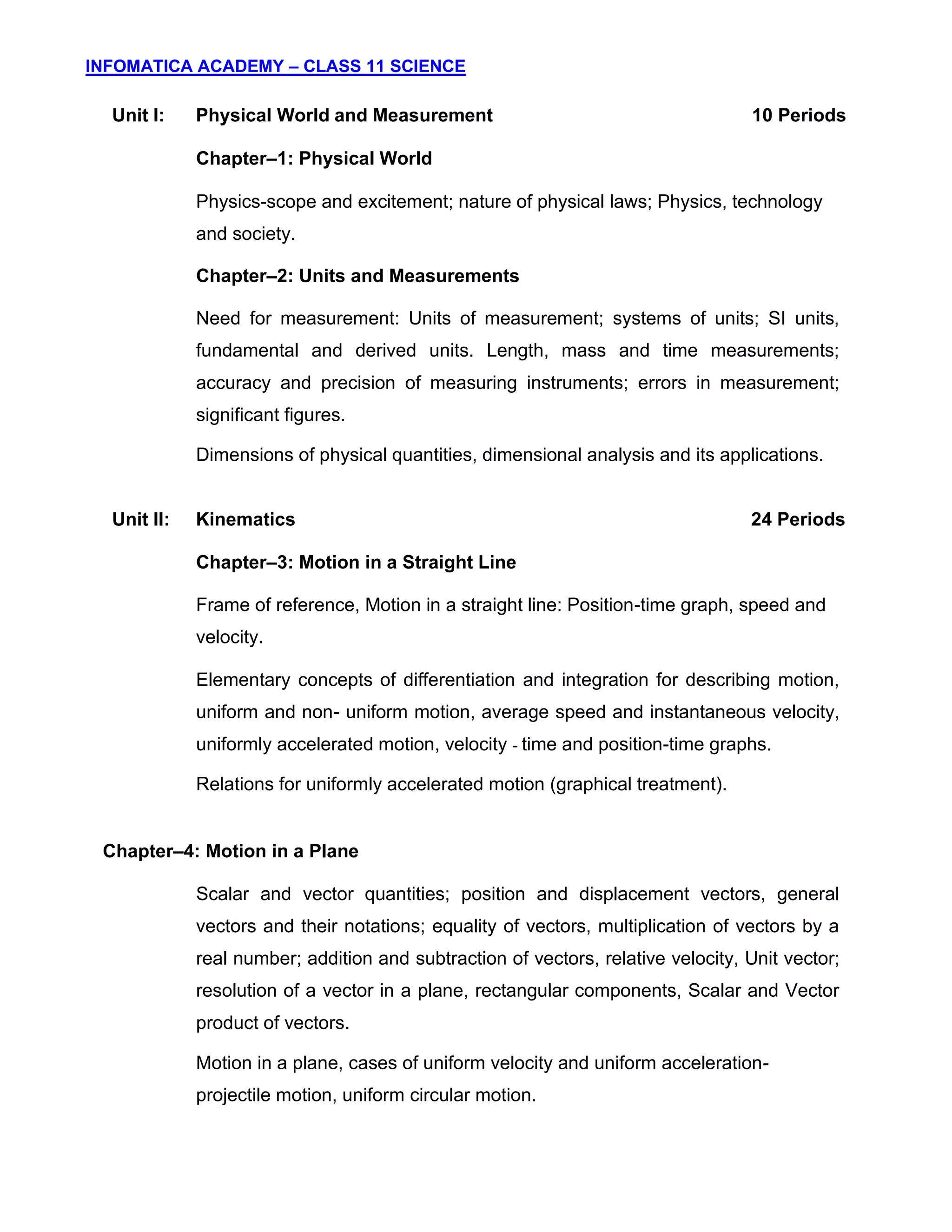 INFOMATICA ACADEMY – CLASS 11 SCIENCE
3
Unit I: Physical World and Measurement 10 Periods
Chapter–1: Physical World
Physics-scope and excitement; nature of physical laws; Physics, technology
and society.
Chapter–2: Units and Measurements
Need for measurement: Units of measurement; systems of units; SI units,
fundamental and derived units. Length, mass and time measurements;
accuracy and precision of measuring instruments; errors in measurement;
significant figures.
Dimensions of physical quantities, dimensional analysis and its applications.
Unit II: Kinematics 24 Periods
Chapter–3: Motion in a Straight Line
Frame of reference, Motion in a straight line: Position-time graph, speed and
velocity.
Elementary concepts of differentiation and integration for describing motion,
uniform and non- uniform motion, average speed and instantaneous velocity,
uniformly accelerated motion, velocity - time and position-time graphs.
Relations for uniformly accelerated motion (graphical treatment).
Chapter–4: Motion in a Plane
Scalar and vector quantities; position and displacement vectors, general
vectors and their notations; equality of vectors, multiplication of vectors by a
real number; addition and subtraction of vectors, relative velocity, Unit vector;
resolution of a vector in a plane, rectangular components, Scalar and Vector
product of vectors.
Motion in a plane, cases of uniform velocity and uniform acceleration-
projectile motion, uniform circular motion.
 