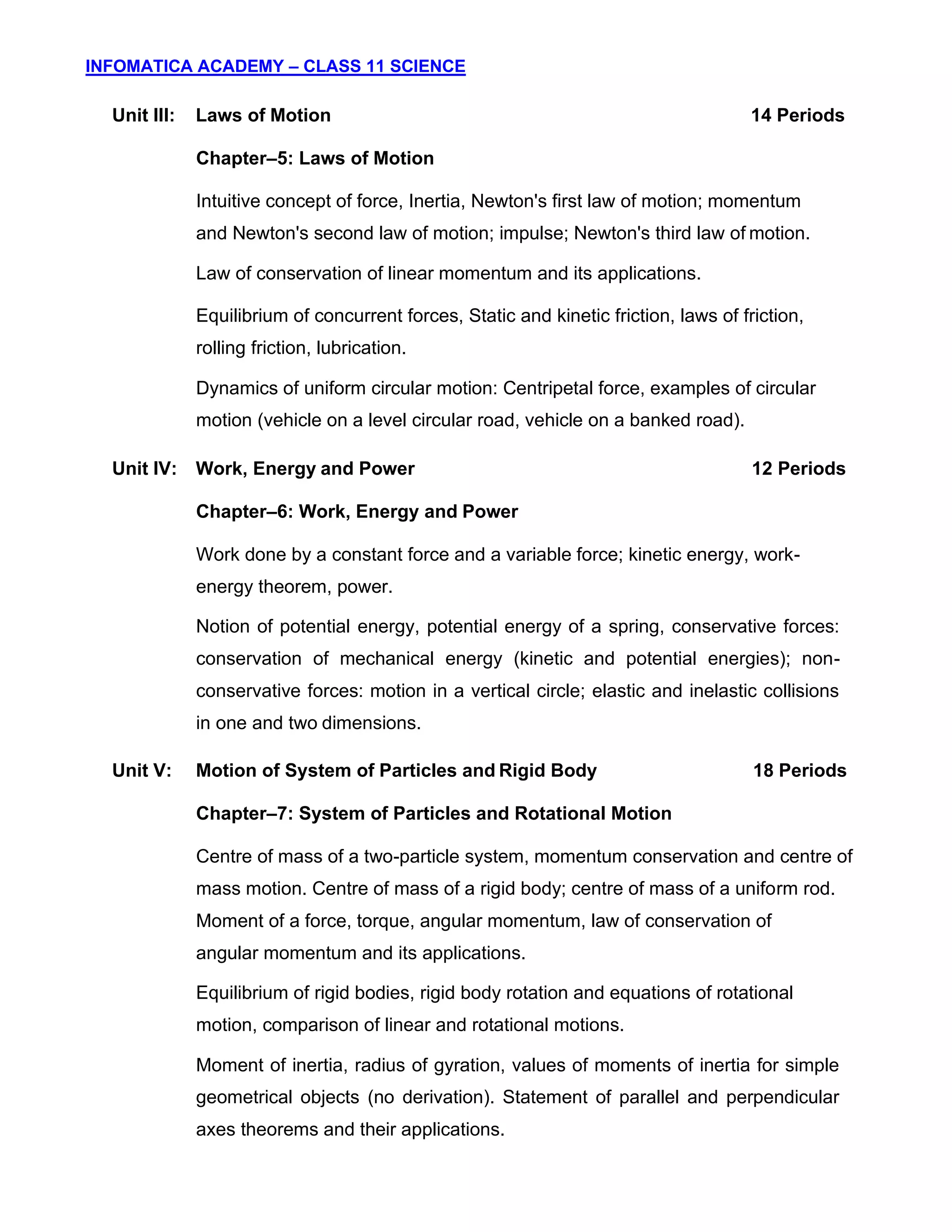 INFOMATICA ACADEMY – CLASS 11 SCIENCE
4
Unit III: Laws of Motion 14 Periods
Chapter–5: Laws of Motion
Intuitive concept of force, Inertia, Newton's first law of motion; momentum
and Newton's second law of motion; impulse; Newton's third law of motion.
Law of conservation of linear momentum and its applications.
Equilibrium of concurrent forces, Static and kinetic friction, laws of friction,
rolling friction, lubrication.
Dynamics of uniform circular motion: Centripetal force, examples of circular
motion (vehicle on a level circular road, vehicle on a banked road).
Unit IV: Work, Energy and Power 12 Periods
Chapter–6: Work, Energy and Power
Work done by a constant force and a variable force; kinetic energy, work-
energy theorem, power.
Notion of potential energy, potential energy of a spring, conservative forces:
conservation of mechanical energy (kinetic and potential energies); non-
conservative forces: motion in a vertical circle; elastic and inelastic collisions
in one and two dimensions.
Unit V: Motion of System of Particles and Rigid Body 18 Periods
Chapter–7: System of Particles and Rotational Motion
Centre of mass of a two-particle system, momentum conservation and centre of
mass motion. Centre of mass of a rigid body; centre of mass of a uniform rod.
Moment of a force, torque, angular momentum, law of conservation of
angular momentum and its applications.
Equilibrium of rigid bodies, rigid body rotation and equations of rotational
motion, comparison of linear and rotational motions.
Moment of inertia, radius of gyration, values of moments of inertia for simple
geometrical objects (no derivation). Statement of parallel and perpendicular
axes theorems and their applications.
 
