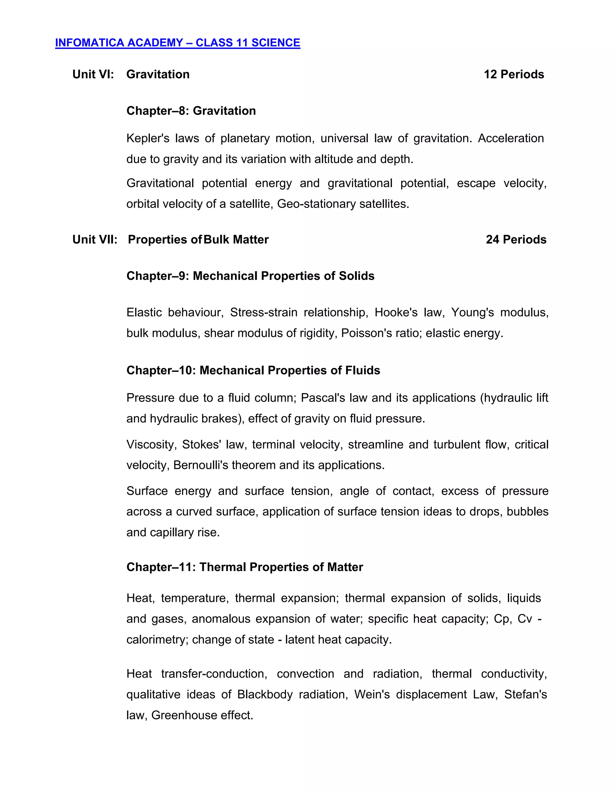 INFOMATICA ACADEMY – CLASS 11 SCIENCE
5
Unit VI: Gravitation 12 Periods
Chapter–8: Gravitation
Kepler's laws of planetary motion, universal law of gravitation. Acceleration
due to gravity and its variation with altitude and depth.
Gravitational potential energy and gravitational potential, escape velocity,
orbital velocity of a satellite, Geo-stationary satellites.
Unit VII: Properties ofBulk Matter 24 Periods
Chapter–9: Mechanical Properties of Solids
Elastic behaviour, Stress-strain relationship, Hooke's law, Young's modulus,
bulk modulus, shear modulus of rigidity, Poisson's ratio; elastic energy.
Chapter–10: Mechanical Properties of Fluids
Pressure due to a fluid column; Pascal's law and its applications (hydraulic lift
and hydraulic brakes), effect of gravity on fluid pressure.
Viscosity, Stokes' law, terminal velocity, streamline and turbulent flow, critical
velocity, Bernoulli's theorem and its applications.
Surface energy and surface tension, angle of contact, excess of pressure
across a curved surface, application of surface tension ideas to drops, bubbles
and capillary rise.
Chapter–11: Thermal Properties of Matter
Heat, temperature, thermal expansion; thermal expansion of solids, liquids
and gases, anomalous expansion of water; specific heat capacity; Cp, Cv -
calorimetry; change of state - latent heat capacity.
Heat transfer-conduction, convection and radiation, thermal conductivity,
qualitative ideas of Blackbody radiation, Wein's displacement Law, Stefan's
law, Greenhouse effect.
 