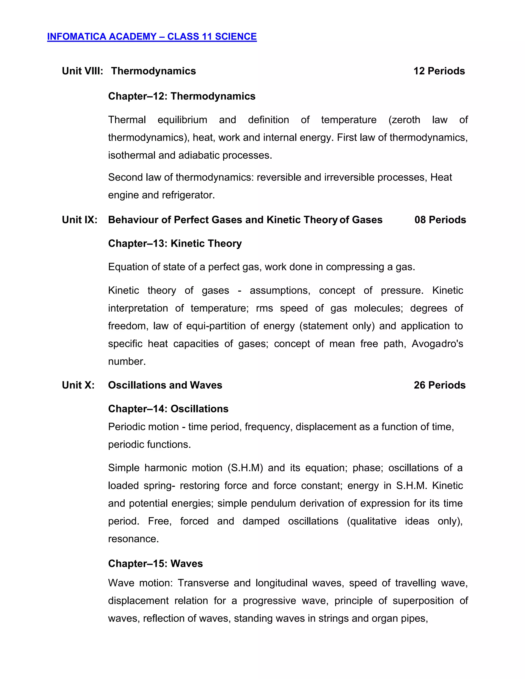 INFOMATICA ACADEMY – CLASS 11 SCIENCE
6
Unit VIII: Thermodynamics 12 Periods
Chapter–12: Thermodynamics
Thermal equilibrium and definition of temperature (zeroth law of
thermodynamics), heat, work and internal energy. First law of thermodynamics,
isothermal and adiabatic processes.
Second law of thermodynamics: reversible and irreversible processes, Heat
engine and refrigerator.
Unit IX: Behaviour of Perfect Gases and Kinetic Theory of Gases 08 Periods
Chapter–13: Kinetic Theory
Equation of state of a perfect gas, work done in compressing a gas.
Kinetic theory of gases - assumptions, concept of pressure. Kinetic
interpretation of temperature; rms speed of gas molecules; degrees of
freedom, law of equi-partition of energy (statement only) and application to
specific heat capacities of gases; concept of mean free path, Avogadro's
number.
Unit X: Oscillations and Waves 26 Periods
Chapter–14: Oscillations
Periodic motion - time period, frequency, displacement as a function of time,
periodic functions.
Simple harmonic motion (S.H.M) and its equation; phase; oscillations of a
loaded spring- restoring force and force constant; energy in S.H.M. Kinetic
and potential energies; simple pendulum derivation of expression for its time
period. Free, forced and damped oscillations (qualitative ideas only),
resonance.
Chapter–15: Waves
Wave motion: Transverse and longitudinal waves, speed of travelling wave,
displacement relation for a progressive wave, principle of superposition of
waves, reflection of waves, standing waves in strings and organ pipes,
 