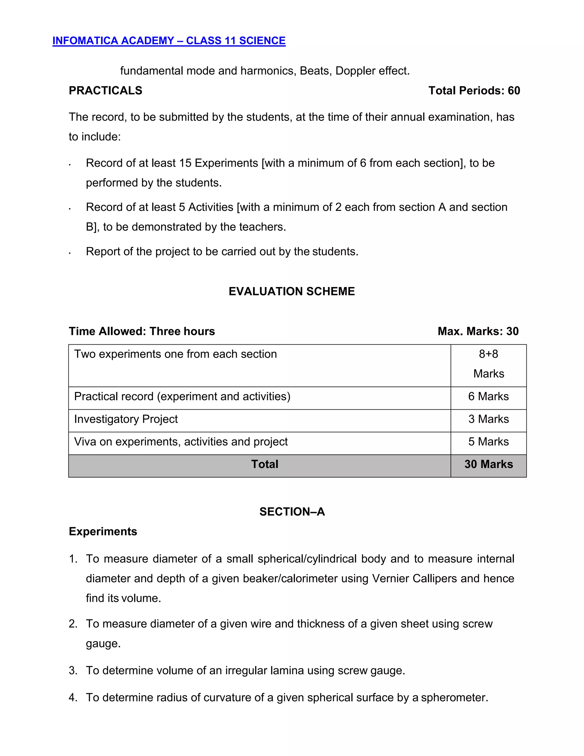 INFOMATICA ACADEMY – CLASS 11 SCIENCE
7
fundamental mode and harmonics, Beats, Doppler effect.
PRACTICALS Total Periods: 60
The record, to be submitted by the students, at the time of their annual examination, has
to include:
• Record of at least 15 Experiments [with a minimum of 6 from each section], to be
performed by the students.
• Record of at least 5 Activities [with a minimum of 2 each from section A and section
B], to be demonstrated by the teachers.
• Report of the project to be carried out by the students.
EVALUATION SCHEME
Time Allowed: Three hours Max. Marks: 30
Two experiments one from each section 8+8
Marks
Practical record (experiment and activities) 6 Marks
Investigatory Project 3 Marks
Viva on experiments, activities and project 5 Marks
Total 30 Marks
SECTION–A
Experiments
1. To measure diameter of a small spherical/cylindrical body and to measure internal
diameter and depth of a given beaker/calorimeter using Vernier Callipers and hence
find its volume.
2. To measure diameter of a given wire and thickness of a given sheet using screw
gauge.
3. To determine volume of an irregular lamina using screw gauge.
4. To determine radius of curvature of a given spherical surface by a spherometer.
 