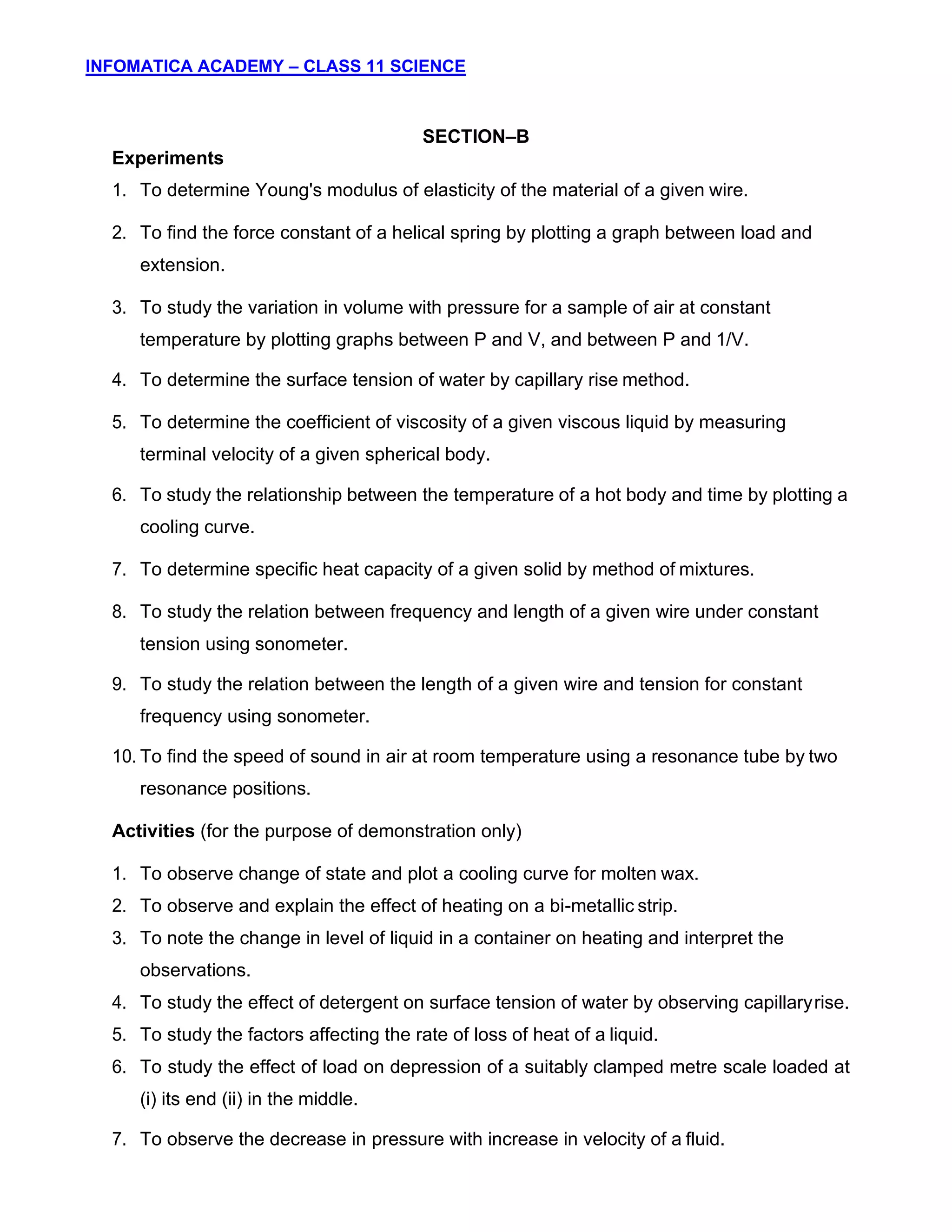 INFOMATICA ACADEMY – CLASS 11 SCIENCE
9
SECTION–B
Experiments
1. To determine Young's modulus of elasticity of the material of a given wire.
2. To find the force constant of a helical spring by plotting a graph between load and
extension.
3. To study the variation in volume with pressure for a sample of air at constant
temperature by plotting graphs between P and V, and between P and 1/V.
4. To determine the surface tension of water by capillary rise method.
5. To determine the coefficient of viscosity of a given viscous liquid by measuring
terminal velocity of a given spherical body.
6. To study the relationship between the temperature of a hot body and time by plotting a
cooling curve.
7. To determine specific heat capacity of a given solid by method of mixtures.
8. To study the relation between frequency and length of a given wire under constant
tension using sonometer.
9. To study the relation between the length of a given wire and tension for constant
frequency using sonometer.
10. To find the speed of sound in air at room temperature using a resonance tube by two
resonance positions.
Activities (for the purpose of demonstration only)
1. To observe change of state and plot a cooling curve for molten wax.
2. To observe and explain the effect of heating on a bi-metallic strip.
3. To note the change in level of liquid in a container on heating and interpret the
observations.
4. To study the effect of detergent on surface tension of water by observing capillaryrise.
5. To study the factors affecting the rate of loss of heat of a liquid.
6. To study the effect of load on depression of a suitably clamped metre scale loaded at
(i) its end (ii) in the middle.
7. To observe the decrease in pressure with increase in velocity of a fluid.
 