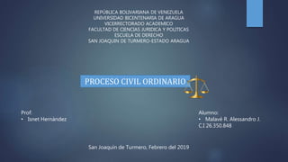 Alumno:
• Malavé R. Alessandro J.
C.I 26.350.848
San Joaquín de Turmero, Febrero del 2019
REPÚBLICA BOLIVARIANA DE VENEZUELA
UNIVERSIDAD BICENTENARIA DE ARAGUA
VICERRECTORADO ACADEMICO
FACULTAD DE CIENCIAS JURIDICA Y POLITICAS
ESCUELA DE DERECHO
SAN JOAQUIN DE TURMERO-ESTADO ARAGUA
PROCESO CIVIL ORDINARIO
Prof:
• Isnet Hernández
 