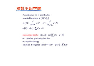 双対平坦空間
   
     
   
    
2 2
exponen
-coordin
tial fam
ates -coordinates
potential functions ,
0
, exp
: cumulant generating function
: negative entropy
canon
i
ical d v
:
i
ly
ij
ij
i j i j
i i
i i
g g
p x x
 
   
    
   
    
   



 
 
   
  
 



   ergence D(P: P')= ' 'i i      
 