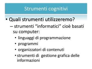 Strumenti cognitivi
• Quali strumenti utilizzeremo?
  – strumenti “informatici” cioè basati
   su computer:
    • linguaggi di programmazione
    • programmi
    • organizzatori di contenuti
    • strumenti di gestione grafica delle
      informazioni
 
