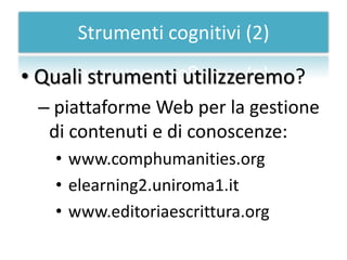 Strumenti cognitivi (2)

• Quali strumenti utilizzeremo?
 – piattaforme Web per la gestione
  di contenuti e di conoscenze:
   • www.comphumanities.org
   • elearning2.uniroma1.it
   • www.editoriaescrittura.org
 