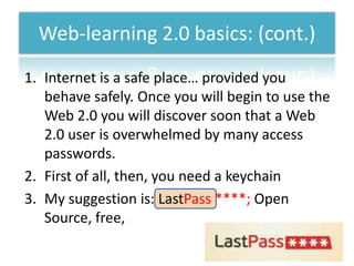 Web-learning 2.0 basics: (cont.)
1. Internet is a safe place… provided you
   behave safely. Once you will begin to use the
   Web 2.0 you will discover soon that a Web
   2.0 user is overwhelmed by many access
   passwords.
2. First of all, then, you need a keychain
3. My suggestion is: LastPass ****; Open
   Source, free,
 