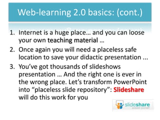 Web-learning 2.0 basics: (cont.)
1. Internet is a huge place… and you can loose
   your own teaching material …
2. Once again you will need a placeless safe
   location to save your didactic presentation ...
3. You’ve got thousands of slideshows
   presentation … And the right one is ever in
   the wrong place. Let’s transform PowerPoint
   into “placeless slide repository”: Slideshare
   will do this work for you
 