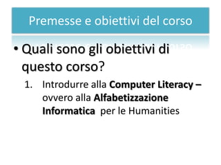 Premesse e obiettivi del corso

• Quali sono gli obiettivi di
  questo corso?
  1. Introdurre alla Computer Literacy –
     ovvero alla Alfabetizzazione
     Informatica per le Humanities
 