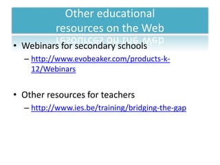 Other educational
          resources on the Web
• Webinars for secondary schools
  – http://www.evobeaker.com/products-k-
    12/Webinars


• Other resources for teachers
  – http://www.ies.be/training/bridging-the-gap
 