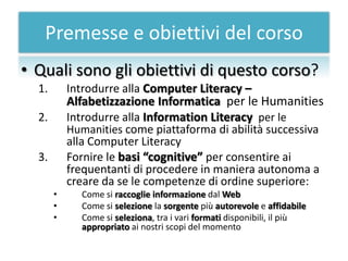 Premesse e obiettivi del corso
• Quali sono gli obiettivi di questo corso?
  1.       Introdurre alla Computer Literacy –
           Alfabetizzazione Informatica per le Humanities
  2.       Introdurre alla Information Literacy per le
           Humanities come piattaforma di abilità successiva
           alla Computer Literacy
  3.       Fornire le basi “cognitive” per consentire ai
           frequentanti di procedere in maniera autonoma a
           creare da se le competenze di ordine superiore:
       •     Come si raccoglie informazione dal Web
       •     Come si selezione la sorgente più autorevole e affidabile
       •     Come si seleziona, tra i vari formati disponibili, il più
             appropriato ai nostri scopi del momento
 