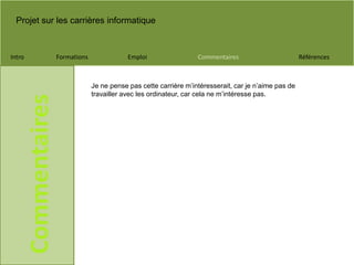 Projet sur les carrières informatique
Intro Formations Emploi Commentaires Références
Commentaires
Je ne pense pas cette carrière m’intéresserait, car je n’aime pas de
travailler avec les ordinateur, car cela ne m’intéresse pas.
 