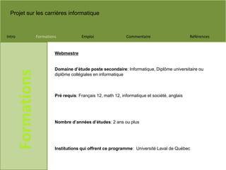 Projet sur les carrières informatique
Intro Formations Emploi Commentaire Références
Formations
Webmestre
Domaine d’étude poste secondaire: Informatique, Diplôme universitaire ou
diplôme collégiales en informatique
Pré requis: Français 12, math 12, informatique et société, anglais
Nombre d’années d’études: 2 ans ou plus
Institutions qui offrent ce programme: Université Laval de Québec
 